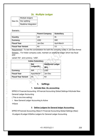 SrinivasaKasireddy+91-9959765211
26. Multiple Ledger
New GL
Multiple ledgers
Doc splitting
Realtime Integration
Scenario :
Parent Company Subsidiary
Country US IN
Currency USD INR
Fiscal Year Jan-Dec April-March
Fiscal Year Variant K4 V3
Requirement : To see the consolidation for both the company codes in Jan-Dec format
Solution : For Indian company code, maintain an additional ledger which has fiscal
year
variant ‘K4’ and currency ‘USD’ .
Indian Subsidiary
Std
Ledger(0L)
Additional Ledger
(M1)
Currency INR USD
Fiscal Year April-March Jan-Dec
Fiscal Year Variant V3 K4
1. Settings
1. Activate New GL accounting:
SPRO Financial Accounting Financial Accounting Global SettingsActivate New
General Ledger Accounting
( This is one time setting)
√ New General Ledger Accounting Is Active
Save
2. Define Ledgers for General ledger Accounting:
SPROFinancial Accounting (New) Financial Accounting Global Settings (New)
LedgersLedgerDefine Ledgers for General Ledger Accounting
+91-9959765211 308
 