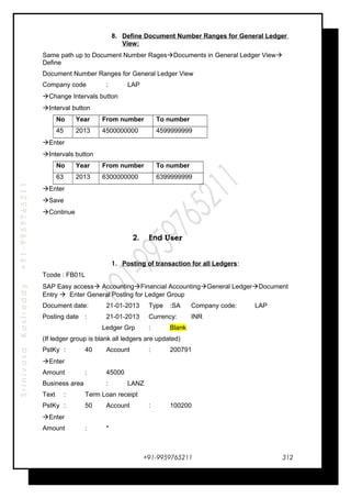 SrinivasaKasireddy+91-9959765211
8. Define Document Number Ranges for General Ledger
View:
Same path up to Document Number RagesDocuments in General Ledger View
Define
Document Number Ranges for General Ledger View
Company code : LAP
Change Intervals button
Interval button
No Year From number To number
45 2013 4500000000 4599999999
Enter
Intervals button
No Year From number To number
63 2013 6300000000 6399999999
Enter
Save
Continue
2. End User
1. Posting of transaction for all Ledgers:
Tcode : FB01L
SAP Easy access AccountingFinancial AccountingGeneral LedgerDocument
Entry  Enter General Posting for Ledger Group
Document date: 21-01-2013 Type :SA Company code: LAP
Posting date : 21-01-2013 Currency: INR
Ledger Grp : Blank
(If ledger group is blank all ledgers are updated)
PstKy : 40 Account : 200791
Enter
Amount : 45000
Business area : LANZ
Text : Term Loan receipt
PstKy : 50 Account : 100200
Enter
Amount : *
+91-9959765211 312
 
