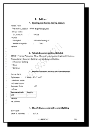 SrinivasaKasireddy+91-9959765211
2. Settings
1. Creating Zero Balance clearing account
Tcode: FS00
 Select GL account 100800 Expenses payable
Copy button
G/L Account : 100305
Enter
Description : Zerobalance clrng ac
Field status group : G067
Save
2. Activate Document splitting (Globally)
SPROFinancial Accounting (New)General Ledger Accounting (New)Business
TransactionsDocument SplittingActivate Document Splitting
√ Document Splitting
Save
Continue
3. Activate Document splitting per Company code
Tcode :SM30
Table/View : V_FAGL_SPLIT_ACT
Maintain button
Postion button
Company Code : LAP
Enter
Company Code Inactive
LAP ..
Save
Continue
4. Classify G/L Accounts for Document Splitting
Same path
Chart of Accounts : LACA
+91-9959765211 316
 