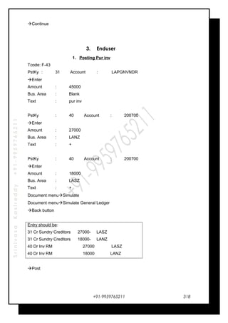 SrinivasaKasireddy+91-9959765211
Continue
3. Enduser
1. Posting Pur inv
Tcode: F-43
PstKy : 31 Account : LAPGNVNDR
Enter
Amount : 45000
Bus. Area : Blank
Text : pur inv
PstKy : 40 Account : 200700
Enter
Amount : 27000
Bus. Area : LANZ
Text : +
PstKy : 40 Account : 200700
Enter
Amount : 18000
Bus. Area : LASZ
Text : +
Document menuSimulate
Document menuSimulate General Ledger
Back button
Entry should be:
31 Cr Sundry Creditors 27000- LASZ
31 Cr Sundry Creditors 18000- LANZ
40 Dr Inv RM 27000 LASZ
40 Dr Inv RM 18000 LANZ
Post
+91-9959765211 318
 