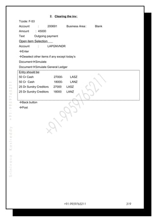 SrinivasaKasireddy+91-9959765211
2. Clearing the inv:
Tcode: F-53
Account : 200691 Business Area: Blank
Amount : 45000
Text Outgoing payment
Open item Selection
Account : LAPGNVNDR
Enter
Deselect other items if any except today’s
DocumentSimulate
DocumentSimulate General Ledger
Entry should be:
50 Cr Cash 27000- LASZ
50 Cr Cash 18000- LANZ
25 Dr Sundry Creditors 27000 LASZ
25 Dr Sundry Creditors 18000 LANZ
Back button
Post
+91-9959765211 319
 