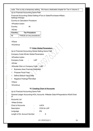 SrinivasaKasireddy+91-9959765211
code. This is only a temporary setting. We have a dedicated chapter for Tax in Volume 2 .
Up to Financial Accounting Same Path
Financial Accounting Global SettingTax on Sales/PurchasesBasic
SettingsAssign
Country to Calculation Procedure
Position button
Country : IN
Enter
Country Tax Procedure
IN TAXUS (or any procedure)
Save
Continue
17. Enter Global Parameters
Up to Financial Accounting Global Setting Same Path
Company CodeEnter Global Parameters
Position button
Company Code : LAP
Enter
Double Click on Company Code ‘LAP’
√ Business Area Financial Statement
√ Propose Fiscal Year
√ Define Default Value Date
√ Negative Postings Permitted
Save
Continue
18. Creating Chart of Accounts
Up to Financial Accounting Same Path
General Ledger AccountingG/L Accounts Master DataPreparationsEdit Chart
of
Accounts List
New Entries
Chart of Accounts : LACA
Description : COA for LAP
Language : EN
Length of GL Account Number : 6
+91-9959765211 34
 