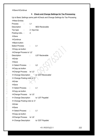 SrinivasaKasireddy+91-9959765211
SaveContinue
2. Check and Change Settings for Tax Processing:
Up to Basic Settings same pathCheck and Change Settings for Tax Procesing
New Entries
Process : L1
Description : BED Recievable
Tax type : 2 Input tax
Posting indic. : 2
Save
Continue
Back button
Select Process : L1
Copy as button
Change Process to ‘L2’
Description : LST Recievable
Enter
Save
 Select Process : L2
Copy as button
Change Process to ‘L3’
 Change Description to ‘CST Recievable’
 Change Posting indic to ‘3’
Enter
Save
 Select Process : L1
Copy as button
Change Process to ‘L5’
 Change Description to ‘LST Payable’
 Change Posting indic to ‘2’
Enter
Save
 Select Process : L1
Copy as button
Change Process to ‘L6’
 Change Description to ‘CST Payable’
+91-9959765211 322
 