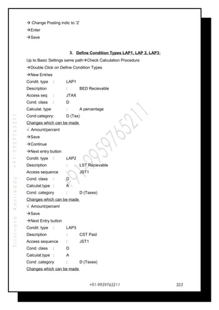 SrinivasaKasireddy+91-9959765211
 Change Posting indic to ‘2’
Enter
Save
3. Define Condition Types LAP1, LAP 2, LAP3:
Up to Basic Settings same pathCheck Calculation Procedure
Double Click on Define Condition Types
New Entries
Condit. type : LAP1
Description : BED Recievable
Access seq : JTAX
Cond. class : D
Calculat. type : A percentage
Cond.category: D (Tax)
Changes which can be made
√ Amount/percent
Save
Continue
Next entry button
Condit. type : LAP2
Description : LST Recievable
Access sequence : JST1
Cond. class : D
Calculat.type : A
Cond .category : D (Taxes)
Changes which can be made
√ Amount/percent
Save
Next Entry button
Condit. type : LAP3
Description : CST Paid
Access sequence : JST1
Cond. class : D
Calculat.type : A
Cond .category : D (Taxes)
Changes which can be made
+91-9959765211 323
 