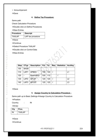 SrinivasaKasireddy+91-9959765211
√ Amount/percent
Save
4. Define Tax Procedure:
Same path
Check Calculation Procedure
Double click on Define Procedures
New Entries
Procedure Descript
TAXLAP LAP tax procedure
Save
Continue
Select Procedure TAXLAP
Double click on Control Data
New Entries
Step CTyp Description Fro To Req Statistics AccKey
100 BASB
110 LAP1 APBED 100 100 √ L1
120 - Base+BED 100 110 √
130 LAP2 APLST 120 120 √ L2
140 LAP3 APCST 120 120 √ L3
Save
5. Assign Country to Calculation Procedure :
Same path up to Basic SettingsAssign Country to Calculation Procedure
Position
Country : IN
Enter
Cty Proc.
IN TAXLAP
Save
Continue
+91-9959765211 324
 