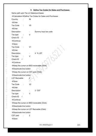 SrinivasaKasireddy+91-9959765211
6. Define Tax Codes for Sales and Purchases:
Same path upto Tax on Sales/purchases
CalculationDefine Tax Codes for Sales and Purchases
Country : IN
Enter
Tax Code : V0
Enter
Description : Dummy input tax code
Tax type : V
Check ID √
Continue
Save
Tax Code : V1
Enter
Description : 4 % LST
Tax type : V
Check ID √
Continue
Keep the cursor on BED recievable (Click)
Deactivate line button
Keep the cursor on CST paid (Click)
Deactivate line button
LST Recivable : 4
Save
Tax Code : V2
Enter
Description : 2 CST
Tax type : V
Check ID √
Continue
Keep the cursor on BED recievable (Click)
Deactivate line button
Keep the cursor on LST Recivable (Click)
Deactivate line button
CST paid : 2
Save
+91-9959765211 325
 