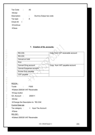 SrinivasaKasireddy+91-9959765211
Tax Code : A0
Enter
Description : Dummy Output tax code
Tax type : A
Check ID √
Continue
Save
7. Creation of GL accounts:
RG 23A Copy from VAT receivable account
RG 23C
Cenvat on hold
PLA
Cenvat Clrng account Copy from VAT payable account
Cenvat Suspense account
Excise Duty payable
CST payable
RG23A :
Tcode : FS00
Select 200530 VAT Receivable
Copy button
G/L Account : 200511
Enter
Change the Description to ‘RG 23A’
Control Data tab
Tax category : < Input Tax Account
Save
RG 23C :
Select 200530 VAT Receivable
+91-9959765211 326
 