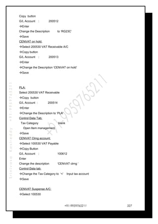 SrinivasaKasireddy+91-9959765211
Copy button
G/L Account : 200512
Enter
Change the Description to ‘RG23C’
Save
CENVAT on hold:
Select 200530 VAT Receivable A/C
Copy button
G/L Account : 200513
Enter
Change the Description ‘CENVAT on hold’
Save
PLA:
Select 200530 VAT Receivable
Copy button
G/L Account : 200514
Enter
Change the Description to ‘PLA’
Control Data Tab;
Tax Category : blank
Open Item management
Save
CENVAT Clrng account:
Select 100530 VAT Payable
Copy Button
G/L Account : 100612
Enter
Change the description ‘CENVAT clrng ‘
Control Data tab:
Change the Tax Category to ‘<’ Input tax account
Save
CENVAT Suspense A/C:
Select 100530
+91-9959765211 327
 