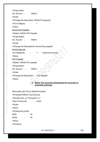 SrinivasaKasireddy+91-9959765211
Copy button
G/L Account : 100613
Enter
Change the Description ‘CENVAT Suspense’
Tax Category : >
Save
Excise Duty Payable;
Select 100530 VAT Payable
Copy Button
G/L Account : 100614
Enter
Change the Descriptionto ‘Excise Duty payable’
Control data tab
Tax Categories : ‘>’ Output tax account
Save
CST Payable:
Select 100530 VAT payable
Copy Button
G/L Account : 100615
Enter
Change the Description ‘CST payable’
Save
8. Define Tax accounts (Assignment for accounts or
automatic postings)
Same path upto Tax on Sales/Purchases
PostingsDefine Tax Accounts
Double click on Transaction ‘L1’
Chart of Accounts : LACA
Enter
Save
Posting key button
Debit : 40
Credit : 50
Save
Continue
+91-9959765211 328
 