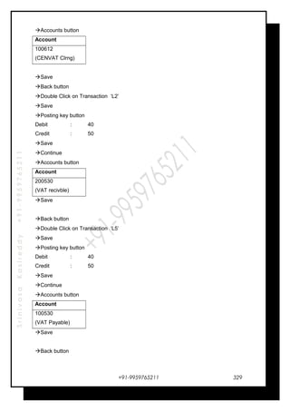 SrinivasaKasireddy+91-9959765211
Accounts button
Account
100612
(CENVAT Clrng)
Save
Back button
Double Click on Transaction ‘L2’
Save
Posting key button
Debit : 40
Credit : 50
Save
Continue
Accounts button
Account
200530
(VAT recivble)
Save
Back button
Double Click on Transaction ‘L5’
Save
Posting key button
Debit : 40
Credit : 50
Save
Continue
Accounts button
Account
100530
(VAT Payable)
Save
Back button
+91-9959765211 329
 