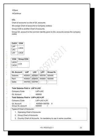 SrinivasaKasireddy+91-9959765211
Save
Continue
Info:
Chart of accounts is a list of G/L accounts.
We assign Chart of accounts to Company code(s)
Group COA is another Chart of accounts.
Group G/L account is the common identity given to G/L accounts across the company
codes
CoCd COA
LAP
LACA
LAC
LXY LXCA
COA Group COA
LACA
LCA
LXCA
GL Account LAP LAC LXY Group GL
Salaries 400500 400500 300700 500400
Rent 400600 400600 300800 500500
Sales 300700 300700 - -
Total Salaries Paid in LAP & LAC
Company Code : LAP+LAC
GL Account : 400500
Total Salaries Paid in LAP+LAC+LXY
Company Code : LAP+LAC+LXY
GL Account : 400500+300700 X
Group GL account : 500400 √
Types of Chart of Accounts :
1. Operating Chart of Accounts
2. Group Chart of Accounts
3. Country Chart of Accounts : Is mandatory to use in some countries .
+91-9959765211 35
 