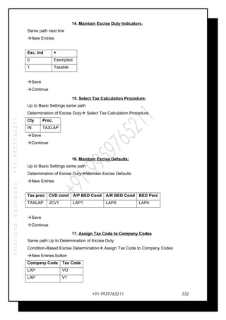 SrinivasaKasireddy+91-9959765211
14. Maintain Excise Duty Indicators:
Same path next line
New Entries
Exc. Ind +
0 Exempted
1 Taxable
Save
Continue
15. Select Tax Calculation Procedure:
Up to Basic Settings same path
Determination of Excise Duty Select Tax Calculation Procedure
Cty Proc.
IN TAXLAP
Save
Continue
16. Maintain Excise Defaults:
Up to Basic Settings same path
Determination of Excise DutyMaintain Excise Defaults
New Entries
Tax proc CVD cond A/P BED Cond A/R BED Cond BED Perc
TAXLAP JCV1 LAP1 LAPA LAP4
Save
Continue
17. Assign Tax Code to Company Codes
Same path Up to Determination of Excise Duty
Condition-Based Excise Determination Assign Tax Code to Company Codes
New Entries button
Company Code Tax Code
LAP VO
LAP V1
+91-9959765211 332
 