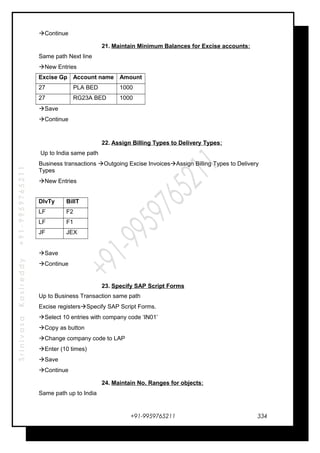 SrinivasaKasireddy+91-9959765211
Continue
21. Maintain Minimum Balances for Excise accounts:
Same path Next line
New Entries
Excise Gp Account name Amount
27 PLA BED 1000
27 RG23A BED 1000
Save
Continue
22. Assign Billing Types to Delivery Types:
Up to India same path
Business transactions Outgoing Excise InvoicesAssign Billing Types to Delivery
Types
New Entries
DlvTy BillT
LF F2
LF F1
JF JEX
Save
Continue
23. Specify SAP Script Forms
Up to Business Transaction same path
Excise registersSpecify SAP Script Forms.
Select 10 entries with company code ‘IN01’
Copy as button
Change company code to LAP
Enter (10 times)
Save
Continue
24. Maintain No. Ranges for objects:
Same path up to India
+91-9959765211 334
 