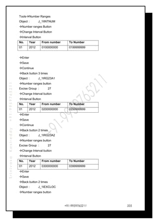SrinivasaKasireddy+91-9959765211
ToolsNumber Ranges
Object : J_1IINTNUM
Number ranges Button
Change Interval Button
Interval Button
No. Year From number To Number
01 2012 0100000000 0199999999
Enter
Save
Continue
Back button 3 times
Object : J_1IRG23A1
Number ranges button
Excise Group : 27
Change Interval button
Interval Button
No. Year From number To Number
01 2012 0200000000 0299999999
Enter
Save
Continue
Back button 2 times
Object : J_1IRG23A2
Number ranges button
Excise Group : 27
Change Interval button
Interval Button
No. Year From number To Number
01 2012 0300000000 0399999999
Enter
Save
Back button 2 times
Object : J_1IEXCLOC
Number ranges button
+91-9959765211 335
 