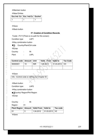 SrinivasaKasireddy+91-9959765211
Maintain button
New Entries
Exc.Ind. Co Exc. Ind.Cu ExcInd
1 1 1
Save
Back button
27. Creation of Condition Records
Tcode : FV11(There is no path for this screen)
Condition type LAP1
Key combination button
Country/Plant/Ctrl code
Enter
Country : IN
Plant : LAPL
Control code Amount Unit Valid From Valid to Tax Code
90000001 10 INR 1.04.2011 31.03.2012 VO
Save
Info : Control code is nothing but Chapter ID
Back button
Condition type : LAP2
Key combination button
Country/ Region/Plnt Region
Enter
Country : IN
Region: 01
Plant Region Amount Valid From Valid to Tax code
01 5 1.04.2012 31.03.2013 V0
Save
+91-9959765211
…
…
…
…
339
 