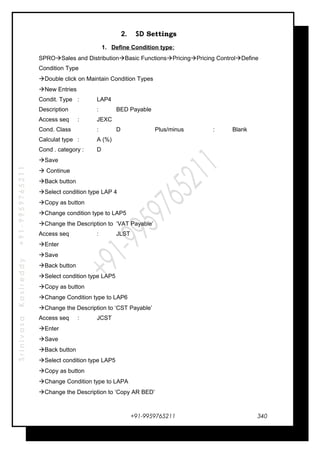 SrinivasaKasireddy+91-9959765211
2. SD Settings
1. Define Condition type:
SPROSales and DistributionBasic FunctionsPricingPricing ControlDefine
Condition Type
Double click on Maintain Condition Types
New Entries
Condit. Type : LAP4
Description : BED Payable
Access seq : JEXC
Cond. Class : D Plus/minus : Blank
Calculat type : A (%)
Cond . category : D
Save
 Continue
Back button
Select condition type LAP 4
Copy as button
Change condition type to LAP5
Change the Description to ‘VAT Payable’
Access seq : JLST
Enter
Save
Back button
Select condition type LAP5
Copy as button
Change Condition type to LAP6
Change the Description to ‘CST Payable’
Access seq : JCST
Enter
Save
Back button
Select condition type LAP5
Copy as button
Change Condition type to LAPA
Change the Description to ‘Copy AR BED’
+91-9959765211 340
 