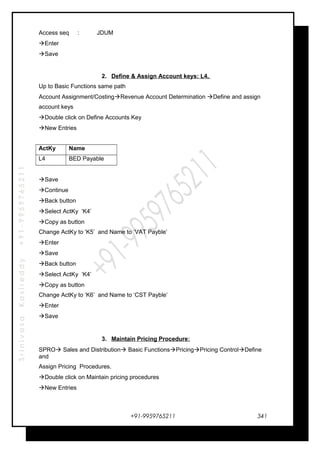 SrinivasaKasireddy+91-9959765211
Access seq : JDUM
Enter
Save
2. Define & Assign Account keys: L4,
Up to Basic Functions same path
Account Assignment/CostingRevenue Account Determination Define and assign
account keys
Double click on Define Accounts Key
New Entries
ActKy Name
L4 BED Payable
Save
Continue
Back button
Select ActKy ‘K4’
Copy as button
Change ActKy to ‘K5’ and Name to ‘VAT Payble’
Enter
Save
Back button
Select ActKy ‘K4’
Copy as button
Change ActKy to ‘K6’ and Name to ‘CST Payble’
Enter
Save
3. Maintain Pricing Procedure:
SPRO Sales and Distribution Basic FunctionsPricingPricing ControlDefine
and
Assign Pricing Procedures.
Double click on Maintain pricing procedures
New Entries
+91-9959765211 341
 