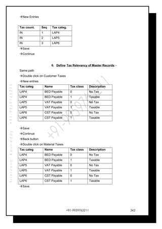 SrinivasaKasireddy+91-9959765211
New Entries
Tax count. Seq Tax categ.
IN 1 LAP4
IN 2 LAP5
IN 3 LAP6
Save
Continue
6. Define Tax Relevancy of Master Records:-
Same path
Double click on Customer Taxes
New entries
Tax categ Name Tax class Description
LAP4 BED Payable 0 No Tax
LAP4 BED Payable 1 Taxable
LAP5 VAT Payable 0 No Tax
LAP5 VAT Payable 1 Taxable
LAP6 CST Payable 0 No Tax
LAP6 CST Payable 1 Taxable
Save
Continue
Back button
Double click on Material Taxes
Tax categ Name Tax class Description
LAP4 BED Payable 0 No Tax
LAP4 BED Payable 1 Taxable
LAP5 VAT Payable 0 No Tax
LAP5 VAT Payable 1 Taxable
LAP6 CST Payable 0 No Tax
LAP6 CST Payable 1 Taxable
Save
+91-9959765211 343
 