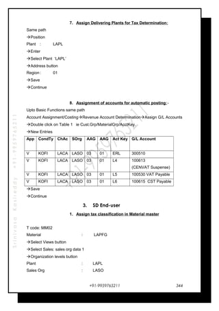 SrinivasaKasireddy+91-9959765211
7. Assign Delivering Plants for Tax Determination:
Same path
Position
Plant : LAPL
Enter
Select Plant ‘LAPL’
Address button
Region: 01
Save
Continue
8. Assignment of accounts for automatic posting:-
Upto Basic Functions same path
Account Assignment/CostingRevenue Account DeterminationAssign G/L Accounts
Double click on Table 1 ie Cust.Grp/MaterialGrp/AcctKey.
New Entries
App CondTy ChAc SOrg AAG AAG Act Key G/L Account
V KOFI LACA LASO 03 01 ERL 300510
V KOFI LACA LASO 03 01 L4 100613
(CENVAT Suspense)
V KOFI LACA LASO 03 01 L5 100530 VAT Payable
V KOFI LACA LASO 03 01 L6 100615 CST Payable
Save
Continue
3. SD End-user
1. Assign tax classification in Material master
T code: MM02
Material : LAPFG
Select Views button
Select Sales: sales org data 1
Organization levels button
Plant : LAPL
Sales Org : LASO
+91-9959765211 344
 