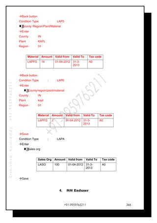 SrinivasaKasireddy+91-9959765211
Back button
Condition Type : LAP5
County /Region/Plant/Material
Enter
County: IN
Plant : KAPL
Region: 01
Material Amount Valid from Valid To Tax code
LAPFG 14 01-04-2012 31-3-
2013
A0
Back button
Condition Type : LAP6
Enter
County/region/plant/material
County: IN
Plant : kapl
Region: 01
Material Amount Valid from Valid To Tax code
LAPFG 2 01-04-2012 31-3-
2013
A0
Save
Condition Type : LAPA
Enter
Sales org
Sales Org Amount Valid from Valid To Tax code
LASO 100 01-04-2012 31-3-
2013
A0
Save
4. MM Enduser
+91-9959765211 346
 