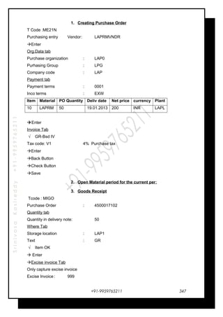 SrinivasaKasireddy+91-9959765211
1. Creating Purchase Order
T Code :ME21N
Purchasing entry Vendor: LAPRMVNDR
Enter
Org.Data tab
Purchase organization : LAP0
Purhasing Group : LPG
Company code : LAP
Payment tab
Payment terms : 0001
Inco terms : EXW
Item Material PO Quantity Deliv date Net price currency Plant
10 LAPRM 50 19.01.2013 200 INR LAPL
Enter
Invoice Tab
√ GR-Bsd IV
Tax code: V1 4% Purchase tax
Enter
Back Button
Check Button
Save
2. Open Material period for the current per:
3. Goods Receipt
Tcode : MIGO
Purchase Order : 4500017102
Quantity tab
Quantity in delivery note: 50
Where Tab
Storage location : LAP1
Text : GR
√ Item OK
 Enter
Excise invoice Tab
Only capture excise invoice
Excise Invoice : 999
+91-9959765211 347
 