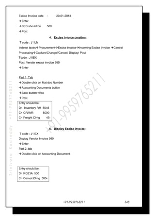 SrinivasaKasireddy+91-9959765211
Excise Invoice date : 20-01-2013
Enter
BED should be 500
Post
4. Excise Invoice creation:
T code : J1ILN
Indirect taxesProcurementExcise InvoiceIncoming Excise Invoice Central
ProcessingCapture/Change//Cancel/ Display/ Post
Tcode : J1IEX
Post Vender excise invoice 999
Enter
Part 1 Tab
Double click on Mat doc Number
Accounting Documents button
Back button twice
Post
Entry should be:
Dr Inventory RM 5045
Cr GR/INR 5000-
Cr Freight Clrng 45-
5. Display Excise invoice:
T code : J1IEX
Display Vendor Invoice 999
Enter
Part 2 tab
Double click on Accounting Document
Entry should be:
Dr RG23A 500
Cr Cenvat Clrng 500-
+91-9959765211 348
 