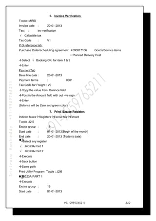 SrinivasaKasireddy+91-9959765211
6. Invoice Verification
Tcode: MIRO
Invoice date : 20-01-2013
Text : inv verification
√ Calculate tax
Tax Code : V1
P O reference tab:
Purchase Order/scheduling agreement 4500017106 Goods/Service items
+ Planned Delivery Cost
Select √ Booking OK for item 1 & 2
Enter
PaymentTab
Base line date : 20-01-2013
Payment terms : 0001
Tax Code for Freight : V0
Copy the value from Balance field
Post in the Amount field with out –ve sign
Enter
(Balance will be Zero and green color)
7. Print Excise Register:
Indirect taxesRegistersExcise taxExtract
Tcode :J2I5
Excise group : 18
Start date : 01-01-2013(Begin of the month)
End date : 20-01-2013 (Today’s date)
Select any register
√ RG23A Part 1
√ RG23A Part 2
Execute
Back button
Same path
Print Utility Program Tcode : J2I6
RG23A PART 1
Execute
Excise group : 18
Start date : 01-01-2013
+91-9959765211 349
 