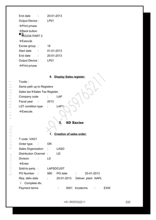 SrinivasaKasireddy+91-9959765211
End date : 20-01-2013
Output Device : LP01
Print privew
Back button
RG23A PART 2
Execute
Excise group : 18
Start date : 01-01-2013
End date : 20-01-2013
Output Device : LP01
Print privew
8. Display Sales register:
Tcode :
Same path up to Registers
Sales taxSales Tax Register.
Company code : LAP
Fiscal year : 2013
LST condition type : LAP1
Execute.
5. SD Excise
1. Creation of sales order:
T code :VAO1
Order type : OR
Sales Organization : LASO
Distribution Channel : LD
Division : LS
Enter
Sold-to party : LAPSDCUST
PO Number : 990 PO date : 20-01-2013
Req. deliv.date : 20-01-2013 Deliver. plant NAPL
√ Complete dlv.
Payment terms : 0001 Incoterms : EXW
+91-9959765211 350
 