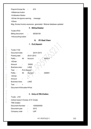 SrinivasaKasireddy+91-9959765211
Preprint Excise No : 810
Balances button
Utilization Button
Enter the Ignore warning message.
Save
Msg :Excise Invoice xxxxxxxxx generated ; Modvat database updated
5. Billing Display:
Tcode:VF03
Billing document : 90036109
Accounting button
6. FI End User
1. PLA Deposit:
Tcode: F-02
Document date : 20-01-2013
Posting date : 20-01-2013
PstKy : 40 Account : 200514
Enter
Amount : 50000
Business area : LANZ
Text : PLA Deposit
PstKy : 50 Account : 200691
Enter
Amount : *
Business Area: LANZ
Text : +
DocumentSimulatePost
2. Entry of TR6 Challan:
Tcode : J1IH
Indirect taxes Excise JV Create
TR6 Challan
Document Number : 1000000000
Document year : 2012
Company code : LAP
+91-9959765211 352
 