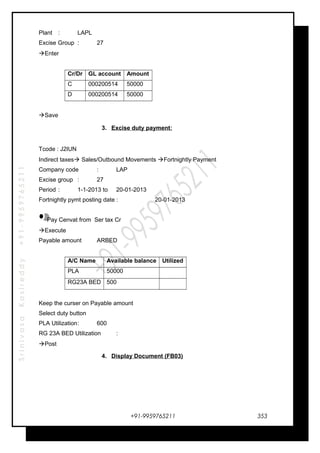 SrinivasaKasireddy+91-9959765211
Plant : LAPL
Excise Group : 27
Enter
Cr/Dr GL account Amount
C 000200514 50000
D 000200514 50000
Save
3. Excise duty payment:
Tcode : J2IUN
Indirect taxes Sales/Outbound Movements Fortnightly Payment
Company code : LAP
Excise group : 27
Period : 1-1-2013 to 20-01-2013
Fortnightly pymt posting date : 20-01-2013
Pay Cenvat from Ser tax Cr
Execute
Payable amount ARBED
A/C Name Available balance Utilized
PLA 50000
RG23A BED 500
Keep the curser on Payable amount
Select duty button
PLA Utilization: 600
RG 23A BED Utilization :
Post
4. Display Document (FB03)
+91-9959765211 353
 