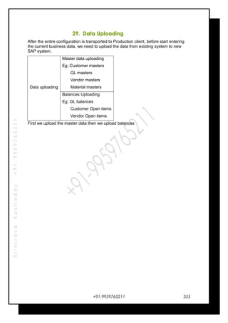 SrinivasaKasireddy+91-9959765211
29. Data Uploading
After the entire configuration is transported to Production client, before start entering
the current business data, we need to upload the data from existing system to new
SAP system.
Data uploading
Master data uploading
Eg :Customer masters
GL masters
Vendor masters
Material masters
Balances Uploading
Eg: GL balances
Customer Open items
Vendor Open items
First we upload the master data then we upload balances
+91-9959765211 355
 