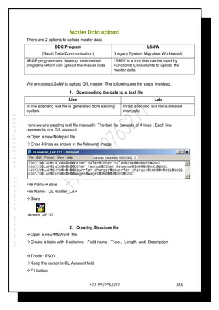 SrinivasaKasireddy+91-9959765211
Master Data upload
There are 2 options to upload master data
BDC Program
(Batch Data Communication)
LSMW
(Legacy System Migration Workbench)
ABAP programmers develop customized
programs which can upload the master data
LSMW is a tool that can be used by
Functional Consultants to upload the
master data.
We are using LSMW to upload G/L master. The following are the steps involved.
1. Downloading the data to a text file
Live Lab
In live scenario text file is generated from existing
system
In lab scenario text file is created
manually
Here we are creating text file manually. The text file consists of 4 lines . Each line
represents one G/L account.
Open a new Notepad file
Enter 4 lines as shown in the following image
File menuSave
File Name : GL master_LAP
Save
GLmaster_LAP.TXT
2. Creating Structure file
Open a new MSWord file.
Create a table with 4 columns Field name , Type , Length and Description
Tcode : FS00
Keep the cursor in GL Account field
F1 button
+91-9959765211 356
 