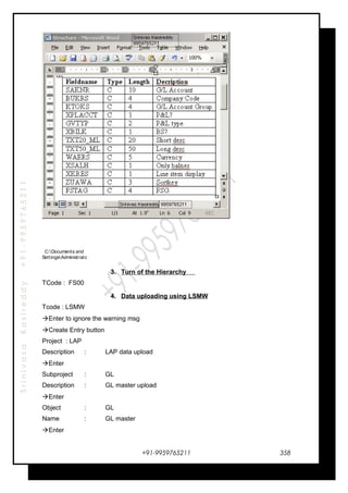 SrinivasaKasireddy+91-9959765211
C:Documents and
SettingsAdministratorDesktopStructure.doc
3. Turn of the Hierarchy
TCode : FS00
4. Data uploading using LSMW
Tcode : LSMW
Enter to ignore the warning msg
Create Entry button
Project : LAP
Description : LAP data upload
Enter
Subproject : GL
Description : GL master upload
Enter
Object : GL
Name : GL master
Enter
+91-9959765211 358
 