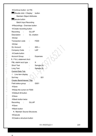 SrinivasaKasireddy+91-9959765211
Continue button (or F8)
 ‘ Double click = Display ’ button
Maintain Object Attributes
Execute button
Batch Input Recording
Recordings : Overview button
Create recording button
Recording : GLLAP
Description : GL creation
Enter
Transaction code : FS00
Enter
GL Account : 400----
Company Code : LAP
Create button
Account Group : Expenses
P & L statement Acct
P&L statmt acct type : X
Short Text : Sample GL
Long Text : Sample GL
Control Data Tab:
√ Line item display
Sort key : 001
Create /Bank/Interest Tab:
Field status group : G001
Save
Keep the cursor on FS00
Default All button
Save
Back button twice
Recording : GLLAP
Save
Back button
Maintain Source Structures
Execute
Create a structure button
+91-9959765211 359
 
