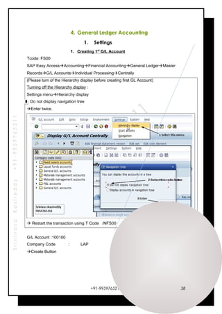 SrinivasaKasireddy+91-9959765211
4. General Ledger Accounting
1. Settings
1. Creating 1st
G/L Account
Tcode: FS00
SAP Easy AccessAccountingFinancial AccountingGeneral LedgerMaster
RecordsG/L AccountsIndividual ProcessingCentrally
(Please turn of the Hierarchy display before creating first GL Account)
Turning off the Hierarchy display :
Settings menuHierarchy display
Do not display navigation tree
Enter twice.
 Restart the transaction using T Code /NFS00
G/L Account :100100
Company Code : LAP
Create Button
+91-9959765211 38
 