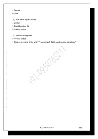 SrinivasaKasireddy+91-9959765211
Execute
Enter
Run Batch Input Session
Execute
Select Session GL
Process button
Process/Foreground
Process button
Keep on pressing Enter until ‘Processing of Batch input session completed’
+91-9959765211 362
 