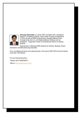 Srinivasa Kasireddy is a senior SAP consultant with a Singapore
based IT consulting company. Have nearly 10 years of experience
in FICO as well as ABAP programming. Handled different kinds
of projects like end- to- end implementations Rollouts and Up
gradations. Supported number of multinational clients on existing
projects.
Experienced in delivering ERP solutions for Airlines, Banking, Power
Generation and Manufacturing industries.
He is a professional trainer and visiting faculty in the area of SAP FICO and has trained
more than 100 batches.
For any training enquiries :
Please call 91-9959765211
Mail to srinivas3d@yahoo.com
 