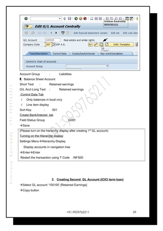 SrinivasaKasireddy+91-9959765211
Account Group : Liabilities
Balance Sheet Account
Short Text : Retained earnings
G/L Acct Long Text : Retained earnings
Control Data Tab
√ Only balances in local crcy
√ Line item display
Sort Key : 001
Create Bank/Interest tab
Field Status Group : G001
Save
(Please turn on the hierarchy display after creating 1st
GL account)
Turning on the Hierarchy display:
Settings MenuHierarchy Display
Display accounts in navigation tree
EnterEnter
Restart the transaction using T Code /NFS00
2. Creating Second GL Account (ICICI term loan)
Select GL account ‘100100’ [Retained Earnings]
Copy button
+91-9959765211 39
 