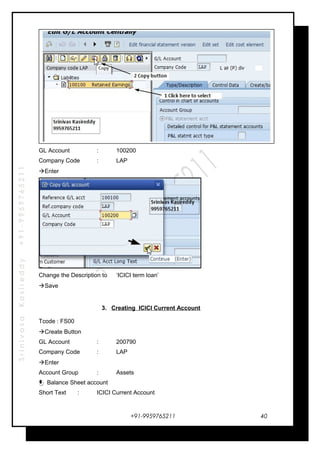 SrinivasaKasireddy+91-9959765211
GL Account : 100200
Company Code : LAP
Enter
Change the Description to ‘ICICI term loan’
Save
3. Creating ICICI Current Account
Tcode : FS00
Create Button
GL Account : 200790
Company Code : LAP
Enter
Account Group : Assets
Balance Sheet account
Short Text : ICICI Current Account
+91-9959765211 40
 