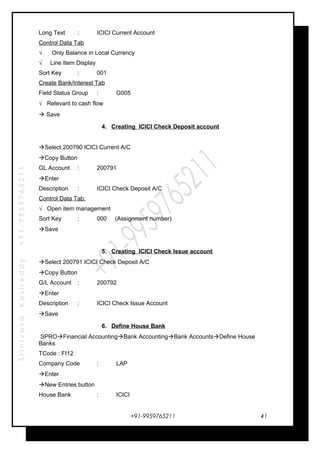 SrinivasaKasireddy+91-9959765211
Long Text : ICICI Current Account
Control Data Tab
√ Only Balance in Local Currency
√ Line Item Display
Sort Key : 001
Create Bank/Interest Tab
Field Status Group : G005
√ Relevant to cash flow
 Save
4. Creating ICICI Check Deposit account
Select 200790 ICICI Current A/C
Copy Button
GL Account : 200791
Enter
Description : ICICI Check Deposit A/C
Control Data Tab:
√ Open item management
Sort Key : 000 (Assignment number)
Save
5. Creating ICICI Check Issue account
Select 200791 ICICI Check Deposit A/C
Copy Button
G/L Account : 200792
Enter
Description : ICICI Check Issue Account
Save
6. Define House Bank
SPROFinancial AccountingBank AccountingBank AccountsDefine House
Banks
TCode : FI12
Company Code : LAP
Enter
New Entries button
House Bank : ICICI
+91-9959765211 41
 