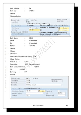 SrinivasaKasireddy+91-9959765211
Bank Country : IN
Bank Key : 345464
Enter
Create Button
Bank Name : ICICI
Street : Bank Street
City : Hyderabad
Branch : Tarnaka
Enter
Save
Continue
Double Click on Bank Accounts folder
New Entries
Account ID : ICICI
Description : ICICI Current Account
Bank Account Number : 123456
G/L : 200790
Currency : INR
Save
+91-9959765211 42
 