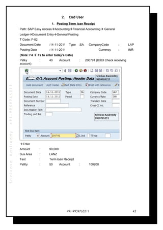 SrinivasaKasireddy+91-9959765211
2. End User
1. Posting Term loan Receipt
Path: SAP Easy AccessAccountingFinancial Accounting General
LedgerDocument EntryGeneral Posting
T Code: F-02
Document Date :14-11-2011 Type :SA CompanyCode : LAP
Posting Date :14-11-2011 Currency : INR
(Note: F4  F2 to enter today’s Date)
Pstky : 40 Account : 200791 (ICICI Check receiving
account)
Enter
Amount : 90,000
Bus Area : LANZ
Text : Term loan Receipt
PstKy : 50 Account : 100200
+91-9959765211 43
 