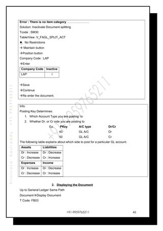 SrinivasaKasireddy+91-9959765211
Error : There is no item category ………………….
Solution: Inactivate Document splitting
Tcode : SM30
Table/View :V_FAGL_SPLIT_ACT
No Restrictions
 Maintain button
Position button
Company Code : LAP
Enter
Company Code Inactive
LAP √
Save
Continue
Re enter the document.
Info:
Posting Key Determines:
1. Which Account Type you are posting to
2. Whether Dr. or Cr side you are posting to
Ex: PKey A/C type Dr/Cr
40 GL A/C Dr
50 GL A/C Cr
The following table explains about which side to post for a particular GL account.
Assets Liabilities
Dr : Increase
Cr : Decrease
Dr : Decrease
Cr : Increase
Expenses Income
Dr : Increase
Cr : Decrease
Dr : Decrease
Cr : Increase
2. Displaying the Document
Up to General Ledger Same Path
DocumentDisplay Document
T Code: FB03
+91-9959765211 46
 