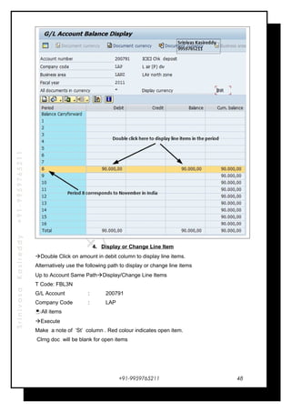 SrinivasaKasireddy+91-9959765211
4. Display or Change Line Item
Double Click on amount in debit column to display line items.
Alternatively use the following path to display or change line items
Up to Account Same PathDisplay/Change Line Items
T Code: FBL3N
G/L Account : 200791
Company Code : LAP
All items
Execute
Make a note of ‘St’ column . Red colour indicates open item.
Clrng doc will be blank for open items
+91-9959765211 48
 