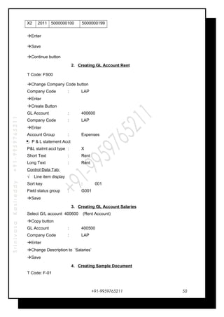 SrinivasaKasireddy+91-9959765211
X2 2011 5000000100 5000000199
Enter
Save
Continue button
2. Creating GL Account Rent
T Code: FS00
Change Company Code button
Company Code : LAP
Enter
Create Button
GL Account : 400600
Company Code : LAP
Enter
Account Group : Expenses
P & L statement Acct
P&L statmt acct type : X
Short Text : Rent
Long Text : Rent
Control Data Tab:
√ Line item display
Sort key : 001
Field status group : G001
Save
3. Creating GL Account Salaries
Select G/L account 400600 (Rent Account)
Copy button
GL Account : 400500
Company Code : LAP
Enter
Change Description to ‘Salaries’
Save
4. Creating Sample Document
T Code: F-01
+91-9959765211 50
 