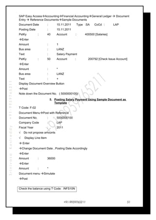 SrinivasaKasireddy+91-9959765211
SAP Easy AccessAccountingFinancial AccountingGeneral Ledger  Document
Entry  Reference DocumentsSample Documents
Document Date : 15.11.2011 Type :SA CoCd : LAP
Posting Date : 15.11.2011
PstKy : 40 Account : 400500 [Salaries]
Enter
Amount : 1
Bus area : LANZ
Text : Salary Payment
PstKy : 50 Account : 200792 [Check Issue Account]
Enter
Amount : *
Bus area : LANZ
Text : +
Display Document Overview Button
Post
Note down the Document No. ( 5000000100)
5. Posting Salary Payment Using Sample Document as
Template
T Code: F-02
Document MenuPost with Reference
Document No. : 5000000100
Company Code : LAP
Fiscal Year : 2011
√ Do not propose amounts
√ Display Line Item
 Enter
Change Document Date , Posting Date Accordingly
Enter
Amount : 36000
Enter
Amount : *
Document menu Simulate
Post
Check the balance using T Code: /NFS10N
+91-9959765211 51
 