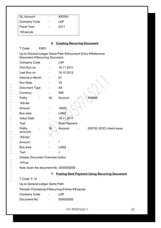 SrinivasaKasireddy+91-9959765211
GL Account : 400500
Company Code : LAP
Fiscal Year : 2011
Execute
6. Creating Recurring Document
T Code: FBD1
Up to General Ledger Same PathDocument EntryReference
DocumentRecurring Document
Company Code : LAP
First Run on : 18.11.2011
Last Run on : 18.10.2012
Interval in Month : 01
Run Date : 18
Document Type : SA
Currency : INR
PstKy : 40 Account : 400600
Enter
Amount : 18000
Bus area : LANZ
Value Date : 18.11.2011
Text : Rent Payment
PstKy : 50 Account : 200792 (ICICI check issue
account)
Enter
Amount : *
Bus area : LANZ
Text : +
Display Document Overview button
Post
Note down the document No. 5000000000
7. Posting Rent Payment Using Recurring Document
T Code: F.14
Up to General Ledger Same Path
Periodic ProcessingRecurring EntriesExecute
Company Code : LAP
Document No. : 500000000
+91-9959765211 52
 