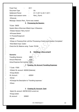 SrinivasaKasireddy+91-9959765211
Fiscal Year : 2011
Document Type : SA
Settlement Period : 01.11.2011 to 30.11.2011
Batch input session name : Rent_ Pymnt
Execute
Message: Session Rent_ Pymnt was created.
8. Processing the Session:
TCode : SM35
System MenuServicesBatch Input Sessions
Select Session ‘Rent_Pymnt’
Process Button
Process/foreground
Enter
Keep on Pressing Enter until the ‘Processing of batch input Session Completed ‘
Exit Batch Input button
Check the GL Balance using Tcode FS10N
4. Holding a Document
Scenario:
Travelling Advance 9000
Amount Returned 2000
Actual Expense that incurred 7000
1. Creating GL Account Travelling Expenses
T Code - FS00
Select GL account 400500 [Salaries]
Copy Button
GL Account : 400591
Enter
Change the Description to ‘Travelling expenses ‘
Save
2. Creating GL Account Cash
Select GL account 200790 ICICI current a/c
Copy button
GL account : 200691
+91-9959765211 53
 