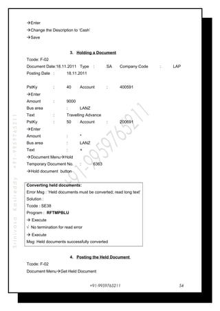 SrinivasaKasireddy+91-9959765211
Enter
Change the Description to ‘Cash’
Save
3. Holding a Document
Tcode: F-02
Document Date:18.11.2011 Type : SA Company Code : LAP
Posting Date : 18.11.2011
PstKy : 40 Account : 400591
Enter
Amount : 9000
Bus area : LANZ
Text : Travelling Advance
PstKy : 50 Account : 200691
Enter
Amount : *
Bus area : LANZ
Text : +
Document MenuHold
Temporary Document No. : 6363
Hold document button
Converting held documents:
Error Msg : ‘Held documents must be converted; read long text’
Solution :
Tcode : SE38
Program : RFTMPBLU
 Execute
√ No termination for read error
 Execute
Msg: Held documents successfully converted
4. Posting the Held Document
Tcode: F-02
Document MenuGet Held Document
+91-9959765211 54
 