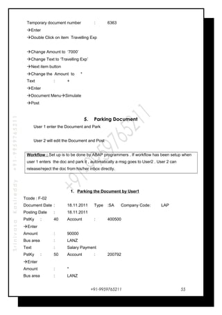 SrinivasaKasireddy+91-9959765211
Temporary document number : 6363
Enter
Double Click on item Travelling Exp
Change Amount to ‘7000’
Change Text to ‘Travelling Exp’
Next item button
Change the Amount to *
Text : +
Enter
Document MenuSimulate
Post
5. Parking Document
User 1 enter the Document and Park
User 2 will edit the Document and Post
Workflow : Set up is to be done by ABAP programmers . If workflow has been setup when
user 1 enters the doc and park it , automatically a msg goes to User2 . User 2 can
release/reject the doc from his/her inbox directly.
1. Parking the Document by User1
Tcode : F-02
Document Date : 18.11.2011 Type :SA Company Code: LAP
Posting Date : 18.11.2011
PstKy : 40 Account : 400500
Enter
Amount : 90000
Bus area : LANZ
Text : Salary Payment
PstKy : 50 Account : 200792
Enter
Amount : *
Bus area : LANZ
+91-9959765211 55
 